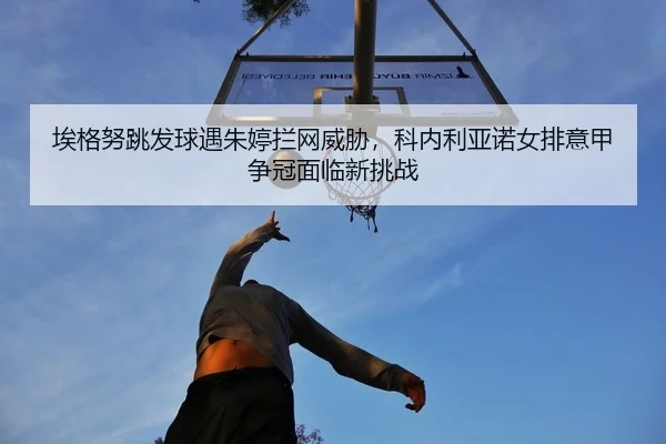埃格努跳发球遇朱婷拦网威胁，科内利亚诺女排意甲争冠面临新挑战